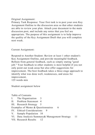 Original Assignment:
Primary Task Response: Your first task is to post your own Key
Assignment Outline to the discussion area so that other students
are able to review your plan. Attach your document to the main
discussion post, and include any notes that you feel are
appropriate. The purpose of this assignment is to help improve
the quality of the Key Assignment Draft that you will complete
next week.
Current Assignment:
Respond to Another Student: Review at least 1 other student's
Key Assignment Outline, and provide meaningful feedback.
Refrain from general feedback, such as simply stating "good
job." Your feedback to other students is most helpful if you not
only point out weak areas but also offer suggestions for
improvement. The best feedback takes a three-stage approach to
identify what was done well, weaknesses, and areas for
improvement.
125 words min
Student assignment below
Table of Contents
I. The Organization 3
II. Problem Statement 4
III. Research Strategy 5
Examples of Memo & Questionnaires 6
IV. Ethical Considerations 9
V. Sample Population 10
VI. Data Analysis Summary& Management Strategy 11
VII. Research Results 12
 