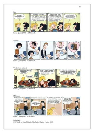 48
Referência:
QUINO, J. L. Toda Mafalda. São Paulo: Martins Fontes, 2003.
Ego
Fonte: Quino (2003, p. 234, tira 2).
Amores
Fonte: Quino (2003, p. 234, tira 3).
Violência na televisão
Fonte: Quino (2003, p. 234, tira 4).
Militância
Fonte: Quino (2003, p. 237, tira 2).
 