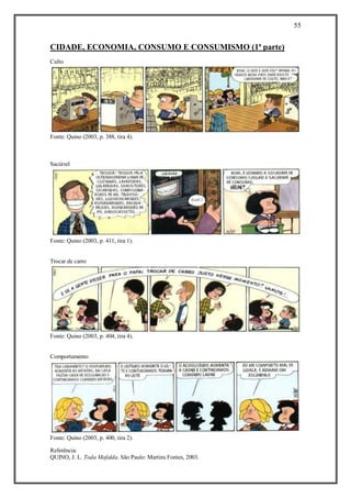 55
Referência:
QUINO, J. L. Toda Mafalda. São Paulo: Martins Fontes, 2003.
CIDADE, ECONOMIA, CONSUMO E CONSUMISMO (1ª parte)
Culto
Fonte: Quino (2003, p. 388, tira 4).
Saciável
Fonte: Quino (2003, p. 411, tira 1).
Trocar de carro
Fonte: Quino (2003, p. 404, tira 4).
Comportamento
Fonte: Quino (2003, p. 400, tira 2).
 
