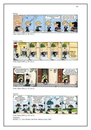 59
Referência:
QUINO, J. L. Toda Mafalda. São Paulo: Martins Fontes, 2003.
Relógio
Fonte: Quino (2003, p. 345, tira 1).
Vender o Globo
Fonte: Quino (2003, p. 223, tira 1).
Progressismo
Fonte: Quino (2003, p. 122, tira 2).
Fantasia
Fonte: Quino (2003, p. 122, tira 3).
 