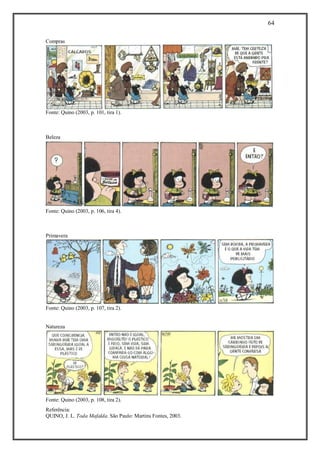 64
Referência:
QUINO, J. L. Toda Mafalda. São Paulo: Martins Fontes, 2003.
Compras
Fonte: Quino (2003, p. 101, tira 1).
Beleza
Fonte: Quino (2003, p. 106, tira 4).
Primavera
Fonte: Quino (2003, p. 107, tira 2).
Natureza
Fonte: Quino (2003, p. 108, tira 2).
 