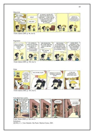 45
Referência:
QUINO, J. L. Toda Mafalda. São Paulo: Martins Fontes, 2003.
Hipocrisia
Fonte: Quino (2003, p. 96, tira 4).
Regimento
Fonte: Quino (2003, p. 102, tira 1).
Gripe
Fonte: Quino (2003, p. 103, tira 5).
Felicidade bate a porta
Fonte: Quino (2003, p. 104, tira 5).
 