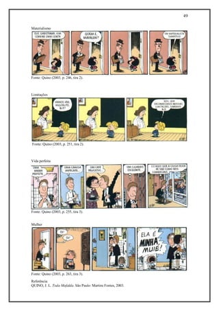 49
Referência:
QUINO, J. L. Toda Mafalda. São Paulo: Martins Fontes, 2003.
Materialismo
Fonte: Quino (2003, p. 246, tira 2).
Limitações
Fonte: Quino (2003, p. 251, tira 2).
Vida perfeita
Fonte: Quino (2003, p. 255, tira 3).
Mulher
Fonte: Quino (2003, p. 263, tira 3).
 