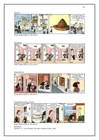 41
Referência:
QUINO, J. L. Toda Mafalda. São Paulo: Martins Fontes, 2003.
Impostos
Fonte: Quino (2003, p. 199, tira 2).
Informação
Fonte: Quino (2003, p. 212, tira 4).
Independência
Fonte: Quino (2003, p. 224, tira 1).
Propaganda de porta em porta
Fonte: Quino (2003, p. 224, tira 5).
 