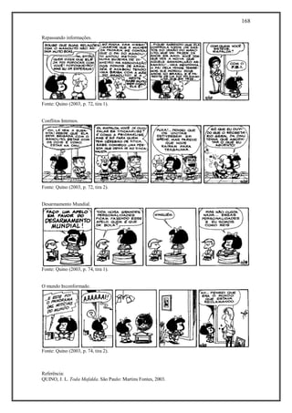 168
Referência:
QUINO, J. L. Toda Mafalda. São Paulo: Martins Fontes, 2003.
Repassando informações.
Fonte: Quino (2003, p. 72, tira 1).
Conflitos Internos.
Fonte: Quino (2003, p. 72, tira 2).
Desarmamento Mundial.
Fonte: Quino (2003, p. 74, tira 1).
O mundo Inconformado.
Fonte: Quino (2003, p. 74, tira 2).
 