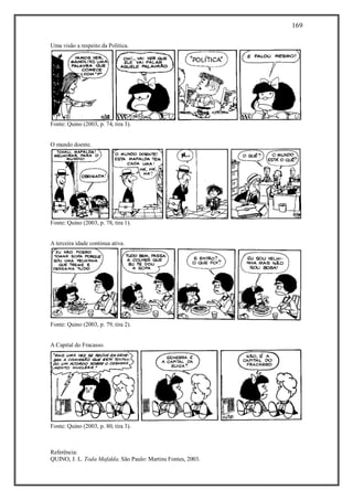 169
Referência:
QUINO, J. L. Toda Mafalda. São Paulo: Martins Fontes, 2003.
Uma visão a respeito da Política.
Fonte: Quino (2003, p. 74, tira 3).
O mundo doente.
Fonte: Quino (2003, p. 78, tira 1).
A terceira idade continua ativa.
Fonte: Quino (2003, p. 79, tira 2).
A Capital do Fracasso.
Fonte: Quino (2003, p. 80, tira 3).
 