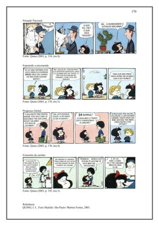 170
Referência:
QUINO, J. L. Toda Mafalda. São Paulo: Martins Fontes, 2003.
Situação Nacional.
Fonte: Quino (2003, p. 154, tira 4).
Esperando a encomenda
Fonte: Quino (2003, p. 178, tira 3).
Progresso Global
Fonte: Quino (2003, p. 178, tira 4).
Extensões de carinho
Fonte: Quino (2003, p. 195, tira 5).
 
