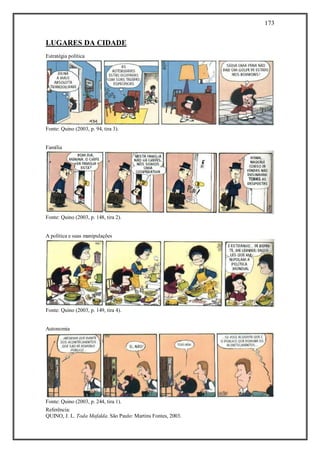 173
Referência:
QUINO, J. L. Toda Mafalda. São Paulo: Martins Fontes, 2003.
LUGARES DA CIDADE
Estratégia política
Fonte: Quino (2003, p. 94, tira 3).
Família
Fonte: Quino (2003, p. 148, tira 2).
A política e suas manipulações
Fonte: Quino (2003, p. 149, tira 4).
Autonomia
Fonte: Quino (2003, p. 244, tira 1).
 
