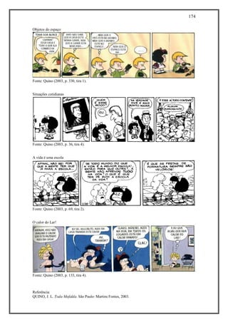 174
Referência:
QUINO, J. L. Toda Mafalda. São Paulo: Martins Fontes, 2003.
Objetos do espaço
Fonte: Quino (2003, p. 330, tira 1).
Situações cotidianas
Fonte: Quino (2003, p. 36, tira 4).
A vida é uma escola
Fonte: Quino (2003, p. 69, tira 2).
O calor do Lar!
Fonte: Quino (2003, p. 133, tira 4).
 