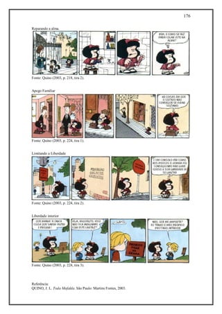 176
Referência:
QUINO, J. L. Toda Mafalda. São Paulo: Martins Fontes, 2003.
Reparando a alma.
Fonte: Quino (2003, p. 218, tira 2).
Apego Familiar
Fonte: Quino (2003, p. 224, tira 1).
Limitando a Liberdade
Fonte: Quino (2003, p. 224, tira 2).
Liberdade interior
Fonte: Quino (2003, p. 224, tira 3).
 