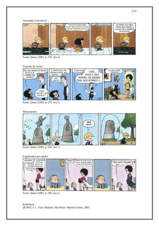 177
Referência:
QUINO, J. L. Toda Mafalda. São Paulo: Martins Fontes, 2003.
Atrasando o inevitável
Fonte: Quino (2003, p. 239, tira 4).
Traumas de escola
Fonte: Quino (2003, p. 239, tira 5).
Monumentos
Fonte: Quino (2003, p. 249, tira 1).
Vagabundos por opção!
Fonte: Quino (2003, p. 285, tira 1).
 