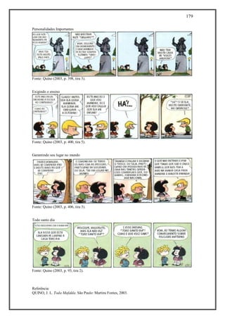 179
Referência:
QUINO, J. L. Toda Mafalda. São Paulo: Martins Fontes, 2003.
Personalidades Importantes
Fonte: Quino (2003, p. 398, tira 3).
Exigindo o ensino
Fonte: Quino (2003, p. 400, tira 5).
Garantindo seu lugar no mundo
Fonte: Quino (2003, p. 406, tira 3).
Todo santo dia
Fonte: Quino (2003, p. 93, tira 2).
 