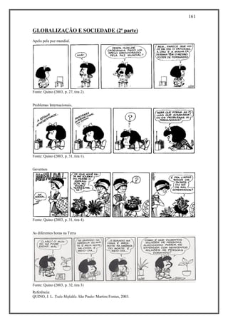 161
Referência:
QUINO, J. L. Toda Mafalda. São Paulo: Martins Fontes, 2003.
GLOBALIZAÇÃO E SOCIEDADE (2ª parte)
Apelo pela paz mundial.
Fonte: Quino (2003, p. 27, tira 2).
Problemas Internacionais.
Fonte: Quino (2003, p. 31, tira 1).
Governos
Fonte: Quino (2003, p. 31, tira 4).
As diferentes horas na Terra
Fonte: Quino (2003, p. 32, tira 3)
 