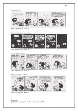 162
Referência:
QUINO, J. L. Toda Mafalda. São Paulo: Martins Fontes, 2003.
As horas na Terra
Fonte: Quino (2003, p. 32, tira 2).
Os fuso horários e suas consequências
Fonte: Quino (2003, p. 32, tira 5).
Os fusos- horários mundiais
Fonte: Quino (2003, p. 32, tira 4).
Pressão atmosférica e política
Fonte: Quino (2003, p. 35, tira 4).
 
