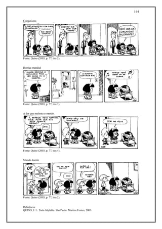 164
Referência:
QUINO, J. L. Toda Mafalda. São Paulo: Martins Fontes, 2003.
Comunismo
Fonte: Quino (2003, p. 77, tira 5).
Doença mundial
Fonte: Quino (2003, p. 77, tira 3).
A dor que maltrata o mundo.
Fonte: Quino (2003, p. 77, tira 4).
Mundo doente
Fonte: Quino (2003, p. 77, tira 2).
 