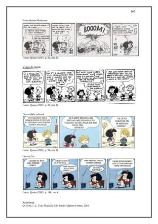 165
Referência:
QUINO, J. L. Toda Mafalda. São Paulo: Martins Fontes, 2003.
Brincadeiras Modernas.
Fonte: Quino (2003, p. 82, tira 2).
Visões de mundo
Fonte: Quino (2003, p. 82, tira 3).
Diversidade cultural
Fonte: Quino (2003, p. 98, tira 3).
Guerra fria
Fonte: Quino (2003, p. 148, tira 4).
 