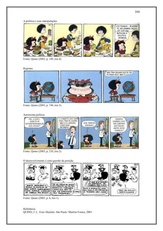 166
Referência:
QUINO, J. L. Toda Mafalda. São Paulo: Martins Fontes, 2003.
A política e suas manipulações
Fonte: Quino (2003, p. 149, tira 4).
Regimes
Fonte: Quino (2003, p. 194, tira 3).
Autonomia política
Fonte: Quino (2003, p. 210, tira 2).
O desenvolvimento é uma questão de posição.
Fonte: Quino (2003, p. 6, tira 1).
 