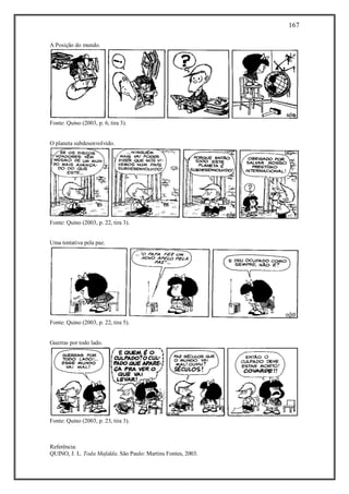 167
Referência:
QUINO, J. L. Toda Mafalda. São Paulo: Martins Fontes, 2003.
A Posição do mundo.
Fonte: Quino (2003, p. 6, tira 3).
O planeta subdesenvolvido.
Fonte: Quino (2003, p. 22, tira 3).
Uma tentativa pela paz.
Fonte: Quino (2003, p. 22, tira 5).
Guerras por todo lado.
Fonte: Quino (2003, p. 23, tira 3).
 