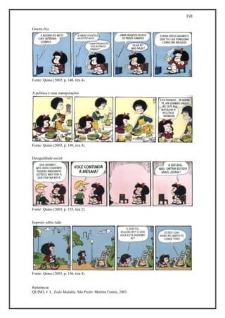 191
Referência:
QUINO, J. L. Toda Mafalda. São Paulo: Martins Fontes, 2003.
Guerra fria
Fonte: Quino (2003, p. 148, tira 4).
A política e suas manipulações
Fonte: Quino (2003, p. 149, tira 4).
Desigualdade social
Fonte: Quino (2003, p. 155, tira 2).
Imposto sobre tudo
Fonte: Quino (2003, p. 156, tira 4).
 