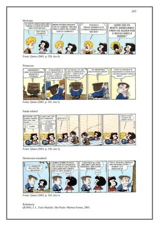 197
Referência:
QUINO, J. L. Toda Mafalda. São Paulo: Martins Fontes, 2003.
Ideologia
Fonte: Quino (2003, p. 328, tira 4).
Primavera
Fonte: Quino (2003, p. 341, tira 3).
Saúde infantil
Fonte: Quino (2003, p. 356, tira 3).
Democracia estudantil
Fonte: Quino (2003, p. 363, tira 1).
 