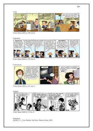 200
Referência:
QUINO, J. L. Toda Mafalda. São Paulo: Martins Fontes, 2003.
Culto
Fonte: Quino (2003, p. 388, tira 4).
Capitalista
Fonte: Quino (2003, p. 397, tira 5).
Consumismo
Fonte: Quino (2003, p. 411, tira 1).
Inflação
Fonte: Quino (2003, p. 12, tira 1).
 