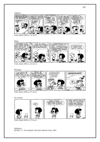 201
Referência:
QUINO, J. L. Toda Mafalda. São Paulo: Martins Fontes, 2003.
Telepatia
Fonte: Quino (2003, p. 14, tira 2).
Marte
Fonte: Quino (2003, p. 24, tira 1).
Ideologias
Fonte: Quino (2003, p. 25, tira 3).
Paz mundial
Fonte: Quino (2003, p. 27, tira 2).
 