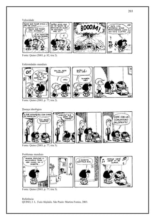 203
Referência:
QUINO, J. L. Toda Mafalda. São Paulo: Martins Fontes, 2003.
Velocidade
Fonte: Quino (2003, p. 82, tira 2).
Enfermidades mundiais
Fonte: Quino (2003, p. 77, tira 2).
Doença ideológica
Fonte: Quino (2003, p. 77, tira 5).
Problemas mundiais
Fonte: Quino (2003, p. 77, tira 3).
 