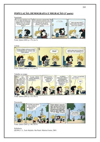 205
Referência:
QUINO, J. L. Toda Mafalda. São Paulo: Martins Fontes, 2003.
POPULAÇÃO, DEMOGRAFIA E MIGRAÇÃO (1ª parte)
Natalidade
Fonte: Quino (2003, p. 178, tira 3).
A fome
Fonte: Quino (2003, p. 117, tira 1).
Trabalho no campo
Fonte: Quino (2003, p. 133, tira 5).
Preconceito
Fonte: Quino (2003, p. 146, tira 4).
 