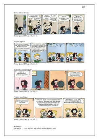 185
Referência:
QUINO, J. L. Toda Mafalda. São Paulo: Martins Fontes, 2003.
Coincidências da vida
Fonte: Quino (2003, p. 136, tira 4).
Viagem espacial
Fonte: Quino (2003, p. 150, tira 3).
O mundo e suas decepções
Fonte: Quino (2003, p. 163, tira 2).
Avanço tecnológico
Fonte: Quino (2003, p. 181, tira 2).
 