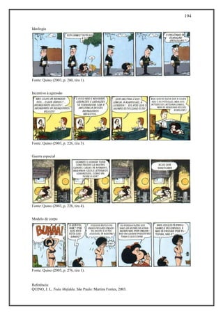 194
Referência:
QUINO, J. L. Toda Mafalda. São Paulo: Martins Fontes, 2003.
Ideologia
Fonte: Quino (2003, p. 260, tira 1).
Incentivo à agressão
Fonte: Quino (2003, p. 226, tira 3).
Guerra espacial
Fonte: Quino (2003, p. 228, tira 4).
Modelo de corpo
Fonte: Quino (2003, p. 276, tira 1).
 