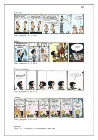 195
Referência:
QUINO, J. L. Toda Mafalda. São Paulo: Martins Fontes, 2003.
Status social
Fonte: Quino (2003, p. 277, tira 3).
Salário
Fonte: Quino (2003, p. 279, tira 5).
Processos burocráticos
Fonte: Quino (2003, p. 283, tira 3).
Controle
Fonte: Quino (2003, p. 283, tira 5).
 