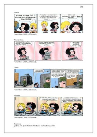 198
Referência:
QUINO, J. L. Toda Mafalda. São Paulo: Martins Fontes, 2003.
Política
Fonte: Quino (2003, p. 370, tira 1).
Amor político
Fonte: Quino (2003, p. 370, tira 2).
Ordem
Fonte: Quino (2003, p. 371, tira 1).
Trabalho
Fonte: Quino (2003, p. 376, tira 4).
 