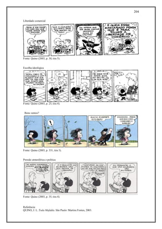 204
Referência:
QUINO, J. L. Toda Mafalda. São Paulo: Martins Fontes, 2003.
Liberdade comercial
Fonte: Quino (2003, p. 30, tira 5).
Escolha ideológica
Fonte: Quino (2003, p. 25, tira 4).
Bons ventos?
Fonte: Quino (2003, p. 331, tira 3).
Pressão atmosférica e política
Fonte: Quino (2003, p. 35, tira 4).
 