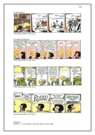 186
Referência:
QUINO, J. L. Toda Mafalda. São Paulo: Martins Fontes, 2003.
Invasões inglesas
Fonte: Quino (2003, p. 249, tira 4).
Um mundo de pobretões
Fonte: Quino (2003, p. 268, tira 4).
Bom filho
Fonte: Quino (2003, p. 268, tira 3).
Família é amor
Fonte: Quino (2003, p. 366, tira 3).
 