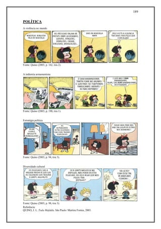189
Referência:
QUINO, J. L. Toda Mafalda. São Paulo: Martins Fontes, 2003.
POLÍTICA
A violência no mundo
Fonte: Quino (2003, p. 162, tira 2).
A indústria armamentista
Fonte: Quino (2003, p. 190, tira 1).
Estratégia política
Fonte: Quino (2003, p. 94, tira 3).
Diversidade cultural
Fonte: Quino (2003, p. 98, tira 3).
 