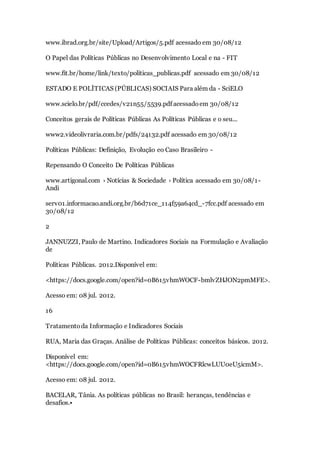 www.ibrad.org.br/site/Upload/Artigos/5.pdf acessado em 30/08/12
O Papel das Políticas Públicas no Desenvolvimento Local e na - FIT
www.fit.br/home/link/texto/politicas_publicas.pdf acessado em 30/08/12
ESTADO E POLÍTICAS (PÚBLICAS) SOCIAIS Para além da - SciELO
www.scielo.br/pdf/ccedes/v21n55/5539.pdf acessadoem 30/08/12
Conceitos gerais de Políticas Públicas As Políticas Públicas e o seu...
www2.videolivraria.com.br/pdfs/24132.pdf acessado em 30/08/12
Políticas Públicas: Definição, Evolução eo Caso Brasileiro -
Repensando O Conceito De Políticas Públicas
www.artigonal.com › Notícias & Sociedade › Política acessado em 30/08/1-
Andi
serv01.informacao.andi.org.br/b6d71ce_114f59a64cd_-7fcc.pdf acessado em
30/08/12
2
JANNUZZI, Paulo de Martino. Indicadores Sociais na Formulação e Avaliação
de
Políticas Públicas. 2012.Disponível em:
<https://docs.google.com/open?id=0B615vhmWOCF-bmlvZHJON2pmMFE>.
Acesso em: 08 jul. 2012.
16
Tratamentoda Informação e Indicadores Sociais
RUA, Maria das Graças. Análise de Políticas Públicas: conceitos básicos. 2012.
Disponível em:
<https://docs.google.com/open?id=0B615vhmWOCFRlcwLUU0eU5icmM>.
Acesso em: 08 jul. 2012.
BACELAR, Tânia. As políticas públicas no Brasil: heranças, tendências e
desafios.•
 