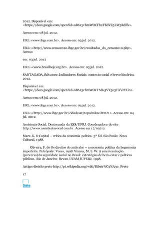 2012. Disponível em:
<https://docs.google.com/open?id=0B615vhmWOCFb2FEdVZ5LW5RdFk>.
Acesso em: 08 jul. 2012.
URL:<www.ibge.com.br>. Acesso em: 03 jul. 2012.
URL:•<http://www.censo2010.ibge.gov.br/resultados_do_censo2010.php>.
Acesso
em: 03 jul. 2012
URL:•<www.brasilhoje.org.br>. Acesso em: 03 jul. 2012.
SANTAGADA, Salvatore. Indicadores Sociais: contexto social e breve histórico.
2012.
Disponível em:
<https://docs.google.com/open?id=0B615vhmWOCFMG5VY3o3TXVrYU0>.
Acesso em: 08 jul. 2012.
URL:<www.ibge.com.br>. Acesso em: 04 jul. 2012.
URL:•<http://www.ibge.gov.br/cidadesat/topwindow.htm?1>. Acesso em: 04
jul. 2012.
Assistente Social. Doutoranda da ESS/UFRJ. Coordenadora do site
http://www.assistentesocial.com.br. Acesso em 17/09/12
Marx, K. O Capital – crítica da economia política. 3ª Ed. São Paulo: Nova
Cultural, 1988.
Oliveira, F. de Os direitos do antivalor – a economia política da hegemonia
imperfeita. Petrópolis: Vozes, 1998. Vianna, M. L. W. A americanização
(perversa) da seguridade social no Brasil: estratégias de bem-estar e políticas
públicas. Rio de Janeiro: Revan, UCAM,IUPERJ, 1998.
Artigo ribeirão pretohttp://pt.wikipedia.org/wiki/Ribeir%C3%A3o_Preto
17
TXT
Salva
 