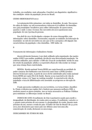 trabalho, em condições mais adequadas. Constitui um diagnóstico significativo
das condições sócias da população jovem no Brasil.
CENSO DEMOGRAFICO 2010
Levantamentofeito minucioso em todos os domicílios do país. Nos meses
de coleta de dados 191 mil recenseadores visitaram 67,6 milhões de domicílios
nos 5565 municípios brasileiros para colher informações de quem somos,
quantos e onde e como vivemos. Em novembro de 2010 apontaram uma
população de 190.732.694 de pessoas.
Em abril de 2011 foi divulgada a sinopse do censo demográfico com
informações sobre domicílios recenseados, segundo as unidades da federação de
municípios no mês de novembro no ano que se fez a pesquisa a divulgação das
características da população e dos domicílios. IDH índice de
8
Tratamentoda Informação e Indicadores Sociais
desenvolvimento humano é um dado utilizado pela organização das nações
unidas (ONU) que analisa qualidade devida de uma determinada população. Os
critérios utilizados para calcular o IDH são: Grau de escolaridade media de anos
de estudo da população adulta e a expectativa ficara de vida escolar ou tempo
que uma criança ficara matriculada.
RENDA: Renda nacional bruta (RNB) per capta baseada na paridade de
poder compras dos habitantes esse item tem como base o (PIB) (produto
interno bruto) per capta. A partir de 2010 ele foi substituído pela renda nacional
bruta (RNB) per capta Nível de Saúde. Baseia-se na expectativa de vida da
população ocupa o 73° lugar no ranking mundial. A expectativa de vida da
população e taxa de alfabetização está associado ao progresso se elevação do
IDH.
O país apresenta realidades em seu território, e se torna irônico classificá-
lo. Ficam evidentes nas regiões Sul e Sudeste que possuem melhores IDH, o
nordeste possui as piores posições, isso se torna necessário as Políticas Publicas
para minimizar as diferenças sociais no Brasil.
INDICE DE GINI: O coeficiente de Gini é parâmetrousado para medir a
desigualdade de distribuição de renda entre os países. O coeficiente varia de 0 e
1, quanto mais próximo de zero menor é a desigualdade de renda. Quanto mais
próximo do um, menor a renda do país. O Índice de Gini do Brasil é de 51,9 em
2012, isso demonstra que nosso país nos últimos anos tem uma alta
concentração de renda, destacam-se um avanço.
INDICADORES DE ETHOS DE SER:
 