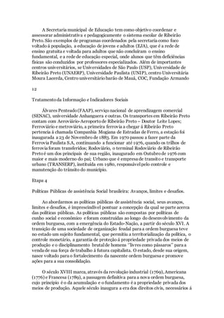 A Secretaria municipal de Educação tem como objetivo coordenar e
assessorar administrativa e pedagogicamente o sistema escolar de Ribeirão
Preto. São exemplos de programas coordenados pela secretaria como foco
voltado á população, a educação de jovens e adultos (EJA), que é a rede de
ensino gratuita e voltada para adultos que não concluíram o ensino
fundamental, e a rede de educação especial, onde alunos que têm deficiências
físicas são conduzidos por professores especializados. Além de importantes
centros universitários, se Universidades de São Paulo (USP), Universidade de
Ribeirão Preto (UNAERP), Universidade Paulista (UNIP), centro Universitária
Moura Lacerda, Centro universitário barão de Mauá, COC, Fundação Armando
12
Tratamentoda Informação e Indicadores Sociais
Álvares Penteado(FAAP), serviço nacional de aprendizagem comercial
(SENAC), universidade Anhanguera e outras. Os transportes em Ribeirão Preto
contam com Aeroviário-Aeroportode Ribeirão Preto – Doutor Leite Lopes;
Ferroviário e metroviário, a primeira ferrovia a chegar á Ribeirão Preto
pertencia á chamada Companhia Mogiana de Estradas de Ferro, a estação foi
inaugurada a 23 de Novembro de 1883. Em 1970 passou a fazer parte da
Ferrovia Paulista S.A, continuando a funcionar até 1976, quando os trilhos de
ferrovia foram transferidos; Rodoviário, o terminal Rodoviário de Ribeirão
Pretoé um dos principais de sua região, inaugurado em Outubrode 1976 com
maior e mais moderno do pai; Urbano que é empresa de transito e transporte
urbano (TRANSERP), instituída em 1980, responsável pelo controle e
manutenção do trânsito do município.
Etapa 4
Políticas Públicas de assistência Social brasileira: Avanços, limites e desafios.
Ao abordarmos as políticas públicas de assistência social, seus avanços,
limites e desafios, é imprescindível pontuar a concepção da qual se parte acerca
das políticas públicas. As políticas públicas são compostas por políticas de
cunho social e econômico e foram construídas ao longo do desenvolvimento da
ordem burguesa, com a emergência do Estado-Nação, a partir do século XVI. A
transição de uma sociedade de organização feudal para a ordem burguesa teve
no estado um sujeito fundamental, que permitiu a territorialização da política, o
controle monetário, a garantia de proteção á propriedade privada dos meios de
produção e o disciplinamento brutal de homens ‘’livres como pássaros’’ para a
venda de sua força de trabalho á futura capitalista. O estado, desde sua origem,
nasce voltado para o fortalecimento da nascente ordem burguesa e promove
ações para a sua consolidação.
O século XVIII marca, através da revolução industrial (1769), Americana
(1776) e Francesa (1789), a passagem definitiva para a nova ordem burguesa,
cujo principio é o da acumulação e o fundamento é a propriedade privada dos
meios de produção. Aquele século inaugura a era dos direitos civis, necessários á
 