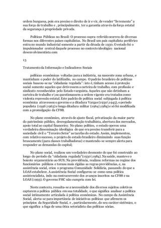 ordem burguesa, pois era preciso o direito de ir e vir, de vender “livremente” a
sua força de trabalho e , principalmente, ter a garantia através da força estatal
da segurança á propriedade privada.
Políticas Públicas no Brasil: O processo supra-referidoocorreu de diversas
formas nos diferentes países capitalistas. No Brasil um país capitalista periférico
entra no mundo industrial somente a partir da década de 1930. O estado foi o
impulsionador central daquele processo no contextoideológico nacional
desenvolvimentista com
13
Tratamentoda Informação e Indicadores Sociais
políticas econômicas voltadas para a indústria, na nascente zona urbana, e
mantinham o poder do latifúndio, no campo. O padrão brasileiro de políticas
sociais baseou-se na ‘’cidadania regulada’’: isto é, tinham acesso á proteção
social somente aqueles que detivessem a carteira de trabalho, com profissão e
sindicato reconhecidos pelo Estado varguista. Aqueles que não detinham a
carteira de trabalho eou questionassem a ordem vigente era tratados como
violenta repressão estatal. Este padrão de política social subjugada á política
econômica atravessou o governo e a ditadura Vargas (19301945), operíodo
populista (19461963) e longa ditadura militar (19641984) e só foi modificada
com a promulgação da CF88.
No plano econômico, através de ajuste fiscal, privatização da maior parte
do patrimônio público, desregulamentação trabalhista, abertura dos mercados,
apoio total ao capital financeiro; No plano político, o estado operou uma
verdadeira disseminação ideológica de que era preciso transferir para a
sociedade civil o “TerceiroSetor” as tarefas do estado. Assim, implementou,
com relativosucesso, o projeto do estado brasileiro diminuindo suas função
bruscamente (para classes trabalhadoras) e mantendo-se sempre alerta para
responder as demandas do capital;
No plano social, realizou um verdadeiro desmonte do que foi construído ao
longo do período da “cidadania regulada”(19301984). Na saúde, manteve o
boicote orçamentário ao SUS; Na previdência, realizou reformas no regime dos
funcionários públicos e tornou mais rígidas as regras previdências, e, na
assistência social, criou o programa Comunidade Solidária, passando do que a
LOAS estabelece. A assistência Social configurou-se como uma política
assistencialista, indo na contracorrente dos avanços inscritos na CF88 e na
LOAS (1993). O governo FHC não cumpriu com lei.
Neste contexto, ressalta-se a necessidade dos diversos sujeitos coletivos
captarem a política pública em sua totalidade, o que significa analisar a política
social intimamente articulada á política econômicas. No campo da Assistência
Social, alerta-se para importância de iniciativas políticas que afirmem os
princípios da Seguridade Social, e , particularmente, do seu caráter sistêmico, o
que significa a fuga de uma ótica setorialista das políticas sócias.
 