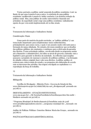 Tratar, portanto, a política social separada da política econômica é cair na
ilusão de que uma é possível sem a outra. A existência de uma política
econômica neoliberada é possível e indica ausência eou drástica redução da
política social. Mas, uma política de cunho universitário e baseado nos
princípios da seguridade social exige uma política econômica radicalmente
oposta da que vem sendo implementada até os dias atuais.
14
Tratamentoda Informação e Indicadores Sociais
Considerações Finais
Como parte de matéria da grade curricular, as “política públicas”,é um
tema muito importante para complementar nosso conhecimentos,
principalmente para nosso curso, o qual, é um assunto muito relevante para a
formação de nossa cidadania. No entanto, devemos considerar que os desafios
das políticas públicas são constantes e contínuos para a efetivação da garantia
dos direitos. É uma articulação política, envolvendo desde os programas sociais
até o financeiro e administrativo, de todos os níveis de governo, contando com o
legislativo para garantir os direitos da sociedade. As reflexões aqui surgidas
possuem o propósito de repensar o conceito de políticas publicas, e na formação
de cidadão críticos exigindo fazer valer seus direitos. A política publica só
existem com a intervenção do estado, e as propostas são elaboradas de acordo
com os interesses dos partidos. Sua origem esta ligada ao capitalismo e a
reprodução da força de trabalho.
15
Tratamentoda Informação e Indicadores Sociais
Bibliografia
Cartilha de Divulgação - Ribeirão Preto - Governodo Estado de São.
www.ribeiraopreto.sp.gov.br/cohab/fnh/09-cart_divulgacao.pdf ,acessado em
30/08/12
DESFAVELAMENTO - ATUAÇÃO INSTITUCIONAL
www.mp.sp.gov.br/.../Dr.%20José%20Roberto%20Marques.htm Em cachê -
Similares acessado em 30/08/12
* Programa Municipal de Desfavelamento já beneficiou mais de 5 mil
www.jornaldaregiaosudeste.com.br/.../programa-municipal-de-...Acessado em
30/08/12
Análise de Políticas Públicas: Conceitos Básicos Maria das Graças... acessado em
30/08/12
POLÍTICAS PÚBLICAS E ASSISTÊNCIA SOCIAL
 