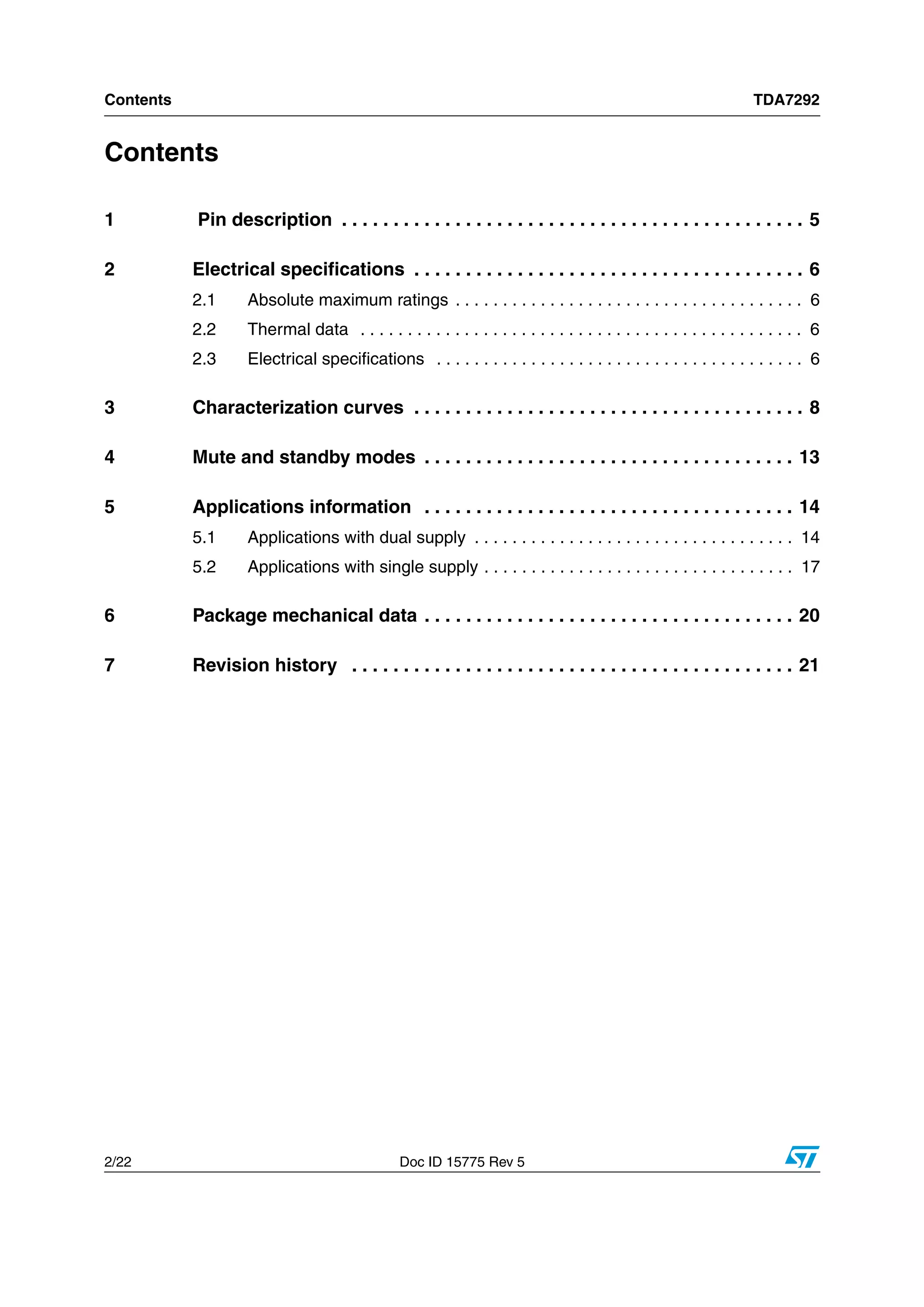 Contents TDA7292
2/22 Doc ID 15775 Rev 5
Contents
1 Pin description . . . . . . . . . . . . . . . . . . . . . . . . . . . . . . . . . . . . . . . . . . . . . 5
2 Electrical specifications . . . . . . . . . . . . . . . . . . . . . . . . . . . . . . . . . . . . . . 6
2.1 Absolute maximum ratings . . . . . . . . . . . . . . . . . . . . . . . . . . . . . . . . . . . . . 6
2.2 Thermal data . . . . . . . . . . . . . . . . . . . . . . . . . . . . . . . . . . . . . . . . . . . . . . . 6
2.3 Electrical specifications . . . . . . . . . . . . . . . . . . . . . . . . . . . . . . . . . . . . . . . 6
3 Characterization curves . . . . . . . . . . . . . . . . . . . . . . . . . . . . . . . . . . . . . . 8
4 Mute and standby modes . . . . . . . . . . . . . . . . . . . . . . . . . . . . . . . . . . . . 13
5 Applications information . . . . . . . . . . . . . . . . . . . . . . . . . . . . . . . . . . . . 14
5.1 Applications with dual supply . . . . . . . . . . . . . . . . . . . . . . . . . . . . . . . . . . 14
5.2 Applications with single supply . . . . . . . . . . . . . . . . . . . . . . . . . . . . . . . . . 17
6 Package mechanical data . . . . . . . . . . . . . . . . . . . . . . . . . . . . . . . . . . . . 20
7 Revision history . . . . . . . . . . . . . . . . . . . . . . . . . . . . . . . . . . . . . . . . . . . 21
 