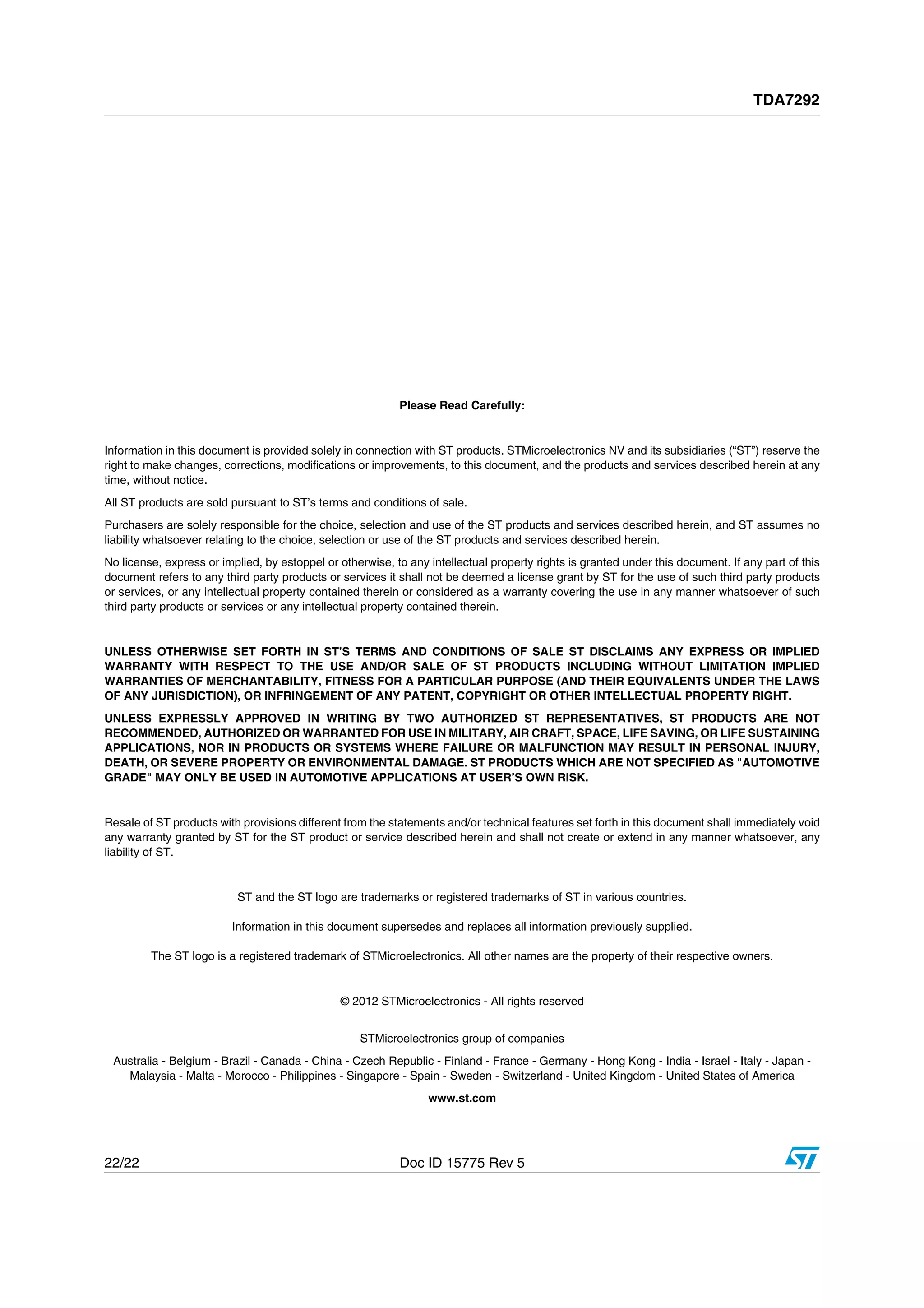 TDA7292
22/22 Doc ID 15775 Rev 5
Please Read Carefully:
Information in this document is provided solely in connection with ST products. STMicroelectronics NV and its subsidiaries (“ST”) reserve the
right to make changes, corrections, modifications or improvements, to this document, and the products and services described herein at any
time, without notice.
All ST products are sold pursuant to ST’s terms and conditions of sale.
Purchasers are solely responsible for the choice, selection and use of the ST products and services described herein, and ST assumes no
liability whatsoever relating to the choice, selection or use of the ST products and services described herein.
No license, express or implied, by estoppel or otherwise, to any intellectual property rights is granted under this document. If any part of this
document refers to any third party products or services it shall not be deemed a license grant by ST for the use of such third party products
or services, or any intellectual property contained therein or considered as a warranty covering the use in any manner whatsoever of such
third party products or services or any intellectual property contained therein.
UNLESS OTHERWISE SET FORTH IN ST’S TERMS AND CONDITIONS OF SALE ST DISCLAIMS ANY EXPRESS OR IMPLIED
WARRANTY WITH RESPECT TO THE USE AND/OR SALE OF ST PRODUCTS INCLUDING WITHOUT LIMITATION IMPLIED
WARRANTIES OF MERCHANTABILITY, FITNESS FOR A PARTICULAR PURPOSE (AND THEIR EQUIVALENTS UNDER THE LAWS
OF ANY JURISDICTION), OR INFRINGEMENT OF ANY PATENT, COPYRIGHT OR OTHER INTELLECTUAL PROPERTY RIGHT.
UNLESS EXPRESSLY APPROVED IN WRITING BY TWO AUTHORIZED ST REPRESENTATIVES, ST PRODUCTS ARE NOT
RECOMMENDED, AUTHORIZED OR WARRANTED FOR USE IN MILITARY, AIR CRAFT, SPACE, LIFE SAVING, OR LIFE SUSTAINING
APPLICATIONS, NOR IN PRODUCTS OR SYSTEMS WHERE FAILURE OR MALFUNCTION MAY RESULT IN PERSONAL INJURY,
DEATH, OR SEVERE PROPERTY OR ENVIRONMENTAL DAMAGE. ST PRODUCTS WHICH ARE NOT SPECIFIED AS "AUTOMOTIVE
GRADE" MAY ONLY BE USED IN AUTOMOTIVE APPLICATIONS AT USER’S OWN RISK.
Resale of ST products with provisions different from the statements and/or technical features set forth in this document shall immediately void
any warranty granted by ST for the ST product or service described herein and shall not create or extend in any manner whatsoever, any
liability of ST.
ST and the ST logo are trademarks or registered trademarks of ST in various countries.
Information in this document supersedes and replaces all information previously supplied.
The ST logo is a registered trademark of STMicroelectronics. All other names are the property of their respective owners.
© 2012 STMicroelectronics - All rights reserved
STMicroelectronics group of companies
Australia - Belgium - Brazil - Canada - China - Czech Republic - Finland - France - Germany - Hong Kong - India - Israel - Italy - Japan -
Malaysia - Malta - Morocco - Philippines - Singapore - Spain - Sweden - Switzerland - United Kingdom - United States of America
www.st.com
 