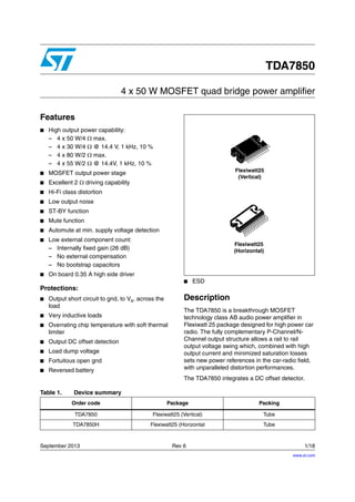 September 2013 Rev 6 1/18
1
TDA7850
4 x 50 W MOSFET quad bridge power amplifier
Features
■ High output power capability:
– 4 x 50 W/4  max.
– 4 x 30 W/4  @ 14.4 V, 1 kHz, 10 %
– 4 x 80 W/2  max.
– 4 x 55 W/2  @ 14.4V, 1 kHz, 10 %
■ MOSFET output power stage
■ Excellent 2  driving capability
■ Hi-Fi class distortion
■ Low output noise
■ ST-BY function
■ Mute function
■ Automute at min. supply voltage detection
■ Low external component count:
– Internally fixed gain (26 dB)
– No external compensation
– No bootstrap capacitors
■ On board 0.35 A high side driver
Protections:
■ Output short circuit to gnd, to Vs, across the
load
■ Very inductive loads
■ Overrating chip temperature with soft thermal
limiter
■ Output DC offset detection
■ Load dump voltage
■ Fortuitous open gnd
■ Reversed battery
■ ESD
Description
The TDA7850 is a breakthrough MOSFET
technology class AB audio power amplifier in
Flexiwatt 25 package designed for high power car
radio. The fully complementary P-Channel/N-
Channel output structure allows a rail to rail
output voltage swing which, combined with high
output current and minimized saturation losses
sets new power references in the car-radio field,
with unparalleled distortion performances.
The TDA7850 integrates a DC offset detector.
Flexiwatt25
(Vertical)
Flexiwatt25
(Horizontal)
Table 1. Device summary
Order code Package Packing
TDA7850 Flexiwatt25 (Vertical) Tube
TDA7850H Flexiwatt25 (Horizontal Tube
www.st.com
 