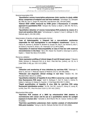 เอกสารประกอบประชุมเชิงปฏิบัติการ
เรื่อง Introduction to Real time-PCR and its applications
วันที่ 16 - 17 พฤศจิกายน 2549

ณ หองประชุม 2 ชั้น 4 ภาควิชาพยาธิวิทยา คณะแพทยศาสตร มหาวิทยาลัยสงขลานครินทร
Reverse-transcription PCR.
"Quantitative reverse transcription-polymerase chain reaction to study mRNA
decay: comparison of endpoint and real-time methods." Schmittgen TD, Zakrajsek
BA, Mills AG, Gorn V, Singer MJ, Reed MW. Anal Biochem 285, 194-204 (2000).
"Retinal VEGF mRNA measured by SYBR green I fluorescence: A versatile
approach to quantitative PCR." Simpson DA, Feeney S, Boyle C, Stitt AW. Mol Vis 6,
178-183 (2000).
"Quantitative detection of reverse transcriptase-PCR products by means of a
novel and sensitive DNA stain." Schneeberger C, Speiser P, Kury F, Zeillinger R. PCR
Methods Appl 4, 234-238 (1995)
Determination of identity at highly polymorphic HLA loci
“Loss of heterozygosity, a frequent but a non-exclusive mechanism
responsible for HLA dysregulation in non-Hodgkin's lymphomas.” Drenou B,
Tilanus M, Semana G, Alizadeh M, Birebent B, Grosset JM, Dias P, van Wichen D, Arts Y,
De Santis D, Fauchet R, Amiot L. Br J Haematol 127 (1):40-9 (2004).
“Association of maternal histocompatibility at class II HLA loci with maternal
microchimerism in the fetus.” Berry SM, Hassan SS, Russell E, Kukuruga D, Land S,
Kaplan J. Pediatr Res 56(1):73-8 (2004).
Microarray validation
“Gene expression profiling of clinical stages II and III breast cancer.” Folgueira
MAAK, Brentani H, Katayama MLH et al. Braz J Med Biol Res. [online], vol. 39, no. 8
[cited 2006-11-08], pp. 1101-1113 (2006).
Viral load
“Detection and monitoring of virus infections by real-time PCR.” Watzinger F,
Ebner K, and Lion T. Molecular Aspects of Medicine 27(2-3): 254-298 (2006).
“Molecular and diagnostic clinical virology in real time.” Niesters HG. Clin
Microbiol Infect 10(1):5-11 (2004).
“Quantitative detection of hepatitis B virus DNA in serum by a new rapid realtime fluorescence PCR assay.” Jardi R, Rodriguez F, Buti M, Costa X, Cotrina M,
Valdes A, Galimany R, Esteban R, Guardia J. J Viral Hepat 8(6):465-71 (2001).
“Rapid quantification of hepatitis B virus DNA by real-time PCR using
fluorescent hybridization probes.” Ho SK, Yam WC, Leung ET, Wong LP, Leung JK,
Lai KN, Chan TM. J Med Microbiol 52(Pt 5):397-402 (2003).
Mitochondrial DNA studies
“Real-time PCR analysis of a 3895 bp mitochondrial DNA deletion in
nonmelanoma skin cancer and its use as a quantitative marker for sunlight
exposure in human skin.” Harbottle A, Birch-Machin MA. Br J Cancer 19;94(12):188793 (2006).
“Real-time quantitative polymerase chain reaction analysis of mitochondrial
DNA point mutation.” Wong LJ, Bai RK. Methods Mol Biol 335:187-200 (2006).

10

 
