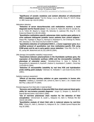 เอกสารประกอบประชุมเชิงปฏิบัติการ
เรื่อง Introduction to Real time-PCR and its applications
วันที่ 16 - 17 พฤศจิกายน 2549

ณ หองประชุม 2 ชั้น 4 ภาควิชาพยาธิวิทยา คณะแพทยศาสตร มหาวิทยาลัยสงขลานครินทร
“Significance of somatic mutations and content alteration of mitochondrial
DNA in esophageal cancer.” Tan DJ, Chang J, Liu LL, Bai RK, Wang YF, Yeh KT, Wong
LJ. BMC Cancer Apr 18;6:93 (2006).
Methylation detection
“Detection of serum deoxyribonucleic acid methylation markers: a novel
diagnostic tool for thyroid cancer.” Hu S, Ewertz M, Tufano RP, Brait M, Carvalho AL,
Liu D, Tufaro AP, Basaria S, Cooper DS, Sidransky D, Ladenson PW, Xing M. J Clin
Endocrinol Metab 91(1):98-104 (2006).
“Quantitative methylation-specific polymerase chain reaction gene patterns in
urine sediment distinguish prostate cancer patients from control subjects.”
Hoque MO, Topaloglu O, Begum S, Henrique R, Rosenbaum E, Van Criekinge W, Westra
WH, Sidransky D. J Clin Oncol 20;23(27):6569-75 (2005).
“Quantitative detection of methylated SOCS-1 , a tumor suppressor gene, by a
modified protocol of quantitative real time methylation-specific PCR using
SYBR green and its use in early gastric cancer detection.” Chan MW, Chu ES, To
KF, Leung WK. Biotechnol Lett 26 (16):1289-93 (2004).
DNA damage (microsatellite instability) measurement
“Associations between polymorphisms in the thymidylate synthase gene, the
expression of thymidylate synthase mRNA and the microsatellite instability
phenotype of colorectal cancer.” Merkelbach-Bruse S, Hans V, Mathiak M,
Sanguedolce R, Alessandro R, Ruschoff J, Buttner R, Houshdaran F, Gullotti L. Oncol Rep
11(4):839-43 (2004).
“Detection of microsatellite instability by real time PCR and hybridization
probe melting point analysis.” Dietmaier W, Hofstadter F. Lab Invest 81(10):1453-6
(2001).
Radiation exposure assessment
“Effects of low-dose ionizing radiation on gene expression in human skin
biopsies.” Goldberg Z, Schwietert CW, Lehnert B, Stern R, Nami I. Int J Radiat Oncol
Biol Phys 1;58(2):567-74 (2004).
Prenatal diagnosis from fetal cells in maternal blood
“Recovery and amplification of placental RNA from dried maternal blood spots:
utility for non-invasive prenatal diagnosis.” Jorgez CJ, Simpson JL, Bischoff FZ.
Reprod Biomed Online 13(4):558-61 (2006).
“Use of real-time polymerase chain reaction for the detection of fetal
aneuploidies.” Zimmermann B, Levett L, Holzgreve W, Hahn S. Methods Mol Biol
336:83-100 (2006).
“Quantitative analysis of intact fetal cells in maternal plasma by real-time
PCR.” Zhong XY, Hahn S, Steinborn A, Holzgreve W. Eur J Obstet Gynecol Reprod Biol
Aug 30 (2006)

11

 