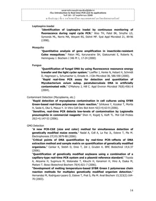 เอกสารประกอบประชุมเชิงปฏิบัติการ
เรื่อง Introduction to Real time-PCR and its applications
วันที่ 16 - 17 พฤศจิกายน 2549

ณ หองประชุม 2 ชั้น 4 ภาควิชาพยาธิวิทยา คณะแพทยศาสตร มหาวิทยาลัยสงขลานครินทร
Leptospira inadai
"Identification of Leptospira inadai by continuous monitoring of
fluorescence during rapid cycle PCR." Woo TH, Patel BK, Smythe LD,
Symonds ML, Norris MA, Weyant RS, Dohnt MF. Syst Appl Microbiol 21, 89-96
(1998).
Mosquito
"Quantitative analysis of gene amplification in insecticide-resistant
Culex mosquitoes." Paton MG, Karunaratne SH, Giakoumaki E, Roberts N,
Hemingway J. Biochem J 346 Pt 1, 17-24 (2000)
Fungus
"Quantification of fungal DNA by using fluorescence resonance energy
transfer and the light cycler system." Loeffler J, Henke N, Hebart H, Schmidt
D, Hagmeyer L, Schumacher U, Einsele H. J Clin Microbiol 38, 586-590 (2000).
“Rapid real-time PCR assay for detection and quantitation of
Mycobacterium avium subsp. paratuberculosis DNA in artificially
contaminated milk.” O'Mahony J, Hill C. Appl Environ Microbiol 70(8):4561-8
(2004).
Contaminant Detection (Mycoplasma, etc.)
“Rapid detection of mycoplasma contamination in cell cultures using SYBR
Green-based real-time polymerase chain reaction.” Ishikawa Y, Kozakai T, Morita
H, Saida K, Oka S, Masuo Y. In Vitro Cell Dev Biol Anim 42(3-4):63-9 (2006).
“Sensitive, real-time PCR detects low-levels of contamination by Legionella
pneumophila in commercial reagents” Shen H, Rogelj S, Kieft TL. Mol Cell Probes
20(3-4):147-53 (2006).
GMO Detection
“A new PCR-CGE (size and color) method for simultaneous detection of
genetically modified maize events.” Nadal A, Coll A, La Paz JL, Esteve T, Pla M.
Electrophoresis 27(19):3879-88 (2006).
“Critical points of DNA quantification by real-time PCR--effects of DNA
extraction method and sample matrix on quantification of genetically modified
organisms.” Cankar K, Stebih D, Dreo T, Zel J, Gruden K. BMC Biotechnol 14;6:37
(2006).
“Quantification of genetically modified soybeans using a combination of a
capillary-type real-time PCR system and a plasmid reference standard.” Toyota
A, Akiyama H, Sugimura M, Watanabe T, Kikuchi H, Kanamori H, Hino A, Esaka M,
Maitani T. Biosci Biotechnol Biochem 70(4):821-7 (2006).
“Development of melting temperature-based SYBR Green I polymerase chain
reaction methods for multiplex genetically modified organism detection.”
Hernandez M, Rodriguez-Lazaro D, Esteve T, Prat S, Pla M. Anal Biochem 15;323(2):16470 (2003).

14

 
