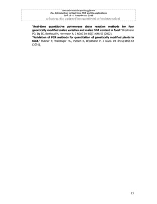 เอกสารประกอบประชุมเชิงปฏิบัติการ
เรื่อง Introduction to Real time-PCR and its applications
วันที่ 16 - 17 พฤศจิกายน 2549

ณ หองประชุม 2 ชั้น 4 ภาควิชาพยาธิวิทยา คณะแพทยศาสตร มหาวิทยาลัยสงขลานครินทร
“Real-time quantitative polymerase chain reaction methods for four
genetically modified maize varieties and maize DNA content in food.” Brodmann
PD, Ilg EC, Berthoud H, Herrmann A. J AOAC Int 85(3):646-53 (2002).
“Validation of PCR methods for quantitation of genetically modified plants in
food.” Hubner P, Waiblinger HU, Pietsch K, Brodmann P. J AOAC Int 84(6):1855-64
(2001).

15

 