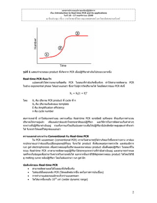 เอกสารประกอบประชุมเชิงปฏิบัติการ
เรื่อง Introduction to Real time-PCR and its applications
วันที่ 16 - 17 พฤศจิกายน 2549

ณ หองประชุม 2 ชั้น 4 ภาควิชาพยาธิวิทยา คณะแพทยศาสตร มหาวิทยาลัยสงขลานครินทร

รูปที่ 1 แสดงจํานวนของ product ที่เกิดจาก PCR เมื่อปฏิกิริยาดําเนินไประยะเวลาหนึ่ง
Real-time PCR คืออะไร
แปลตรงตัวไดความหมายทีสดคือ PCR ในขณะที่กําลังเกิดขึ้นจริงๆ ทําใหสามารถติดตาม PCR
่ ุ
ในชวง exponential phase ไดอยางแมนยํา ซึ่งนําไปสูการวัดปริมาณได โดยมีสมการของ PCR ดังนี้
Xn = X0(1 + E)n
โดย

Xn คือ ปริมาณ PCR product ที่ cycle ที่ n
X0 คือ ปริมาณเริ่มตนของ template
E คือ Amplification efficiency
n คือ cycle number

สมการเหลานี้ เราไมตองจดจําเลย เพราะเครื่อง Real-time PCR ทุกชนิดมี software ที่รองรับการคํานวณ
ปริมาณใหเราอยูแลว
เพียงแตเราตองเขาใจธรรมชาติของปฏิกิริยา
และวิธีการในการติดตามเก็บคาตางๆ
ระหวางที่ปฏิกิรยาดําเนินอยู รวมทั้งการแกไขปรับปรุงสภาวะเพื่อใหปฏิกิรยามีประสิทธิภาพสูงสุดเทาที่จะทํา
ิ
ิ
ได จึงจะทําใหผลที่ไดถูกตองแมนยํา
ความแตกตางระหวาง Conventional กับ Real-time PCR
ใน PCR แบบธรรมดา (conventional PCR) เราจะไมสามารถรูไดวาเกิดอะไรขึ้นระหวางทาง เราตอง

กะประมาณเอาวาตองปรับเปลียนอุณหภูมิกี่รอบ จึงจะได product ที่เพียงพอตอการตรวจวัด และตองมีการ
่
run gel electrophoresis เพื่อตรวจสอบดูทงปริมาณและขนาดของ product เมื่อสิ้นสุดปฏิกิริยา ในขณะที่ใน
ั้
ระบบ Real-time PCR เราสามารถติดตามดูปฏิกิริยาไดทุกระยะระหวางทีกําลังดําเนินอยู และสามารถกําหนด
่
จุดทีจะเก็บขอมูลเพื่อนํามาวิเคราะหในภายหลังได นอกจากนั้นเรามีวิธีพิสจนตรวจสอบ product ไดโดยใชวิธี
่
ู
ดู melting curve หลังปฏิกริยา โดยไมตองนํามา run gel อีก
ิ
ขอดีหลักของ Real-time PCR
• สามารถติดตามผลไดในขณะทีเกิดขึ้นจริง
่
• ไมตองมีขั้นตอนหลัง PCR (ไดผลลัพธมากขึน ลดโอกาสการปนเปอน)
้
• การทํางานแตละรอบมักจะเร็วกวาแบบธรรมดา
• วัดไดมากขึ้นจนถึง 1010 เทา (wider dynamic range)

2

 