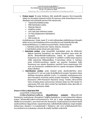 เอกสารประกอบประชุมเชิงปฏิบัติการ
เรื่อง Introduction to Real time-PCR and its applications
วันที่ 16 - 17 พฤศจิกายน 2549

ณ หองประชุม 2 ชั้น 4 ภาควิชาพยาธิวิทยา คณะแพทยศาสตร มหาวิทยาลัยสงขลานครินทร
2. Probes based: ใช probe ซึ่งเปนสาย DNA เสนเดี่ยวที่มี sequence ที่เรากําหนดแลวติด
(label) ดวย fluorophore ลักษณะตางๆกันไป มีการออกแบบ probe ลักษณะนี้ออกมามากมาย
เพื่อเอื้อตอการตรวจวัดโดยวิธี real-time PCR ยกตัวอยางเชน
• Taqman/Dual-labelled probes
• MGB Hybridisation probes
• Molecular Beacons
• AmpliFluor probes
• LUX (Light Upon eXtension) probes
• Yin-Yang (Displacement Hybridisation)
• Scorpions
• DNA Invader etc
สําหรับลักษณะของ Probes based นี้ นาจะมีการปรับปรุงพัฒนาเพิ่มขึ้นเรื่อยๆอยางไมหยุดยัง
้
ดังนั้นการทําความเขาใจกับตัวตนแบบไวบางจะชวยใหทําความเขาใจกับตัวอื่นๆไดงายขึ้น
สําหรับกลุมที่เปนตนแบบ 2-3 ชนิดแรกจะแบงออกไดเปน 2 ลักษณะใหญๆ คือ
1. Hydrolysis probes (ตัวอยางเชน Taqman, Beacons, Scorpions)
2. Hybridization probes (ตัวอยางเชน Light Cycler)
1. Hydrolysis probes: probe ลักษณะนี้เปน dual-labelled probe คือ มีทั้งตัวระงับ
สัญญาณ (quencher fluorophore) และ reporter fluorophore อยุบน probe เสน
เดียวกัน ซึ่งขณะที่ยังไมมีการเปลี่ยนแปลง (intact) ตัว quencher จะดูดแสง
fluorescence ของ reporter fluorophore ไว แตเมื่อมีการ amplify target sequence
เกิดขึ้น polymerase ซึ่งมีคุณสมบัติของ 5’-exonuclease activity จะ hydrolyze
probe ทําใหเกิดการแยกตัวของ reporter และ quencher fluorophore ดังนั้น
fluorescence ของ reporter fluorophore จะถูกวัดได ในระหวางแตละรอบของ PCR
cycle แสง fluorescence จะเพิ่มขึ้นเพราะมีจํานวน reporter fluorophore ที่เปนอิสระ
สะสมมากขึ้นเรือยๆ
่
2. Hybridization probes: probe ลักษณะนี้ probe เสนหนึ่งจะติดไวดวย donor
fluorophore ที่ 3’ end และ probe อีกเสนที่ตดกันจะมี acceptor fluorophore ติดอยู
ิ
เมื่อทั้งสอง fluorophore อยูใกลกัน (ภายใน 1-5 nucleotide) แสงที่เปลงออกมาของ
donor fluorophore จะไปกระตุน (excite) acceptor fluorophore ทําใหเกิดสัญญาณ
fluorescence (FRET-fluorescent Resonance Energy Transfer) ทีสามารถวัดได
่
ในชวง annealing phase และชวงแรกของ extension phase ของ PCR reaction ใน
แตละรอบของ PCR cycle จะมีการ anneal โดย hybridization probe เพิ่มมากขึ้น ทํา
ใหสญญาณ fluorescence เพิ่มขึ้น
ั
ลักษณะการใชงาน Real-time PCR
แบงออกไดเปน 2 ลักษณะใหญๆคือ
การใชงานในเชิงวิเคราะหปริมาณ
(Quantification
analysis)
มีพื้นฐานที่การวัด
fluorescence ของตัวเปลงแสง (fluorophore) ในปฏิกิรยาในเชิงปริมาณ เราจะสามารถมองเห็นการเพิ่มของ
ิ
product ไดในขณะที่มีการเพิ่มจํานวนในทุกรอบระหวาง PCR (รูป S shape ของสัญญาณจะคอยๆปรากฎ
เพิ่มขึ้นตามจํานวนรอบทีทํา) และการวิเคราะหการวัด fluorescence ในแตละรอบในชวงเวลาหนึ่งๆทําโดยใช
่
คอมพิวเตอรทงหมด สัญญาณในชวง exponential phase จะสัมพันธกับปริมาณตั้งตนของ target template
ั้
ดังตัวอยางของ standard 5 ความเขมขนในรูปที่ 3 ซึ่งเมื่อนํามา plot กราฟ จะไดเปนเสนตรงทีทําใหเรา
่
สามารถเทียบคาหาความเขมขนของ unknown ซึ่ง amplify โดยใชสภาวะเดียวกันได

4

 